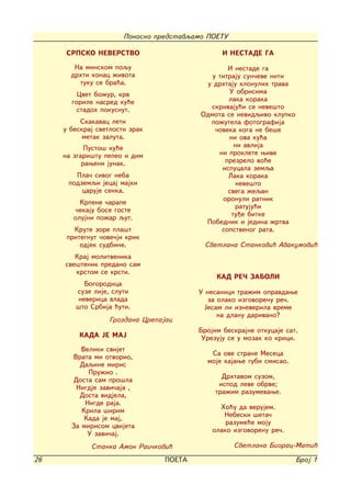 Ponosno predstavqamo POETU

     SRPSKO NEVERSTVO                           I NESTADE GA

        Na minskom poqu                           I nestade ga
       drhti konac `ivota                    u titraju sun~eve niti
         tuku se bra}a.                     u drhtaju klonulih trava
         Cvet bo`ur, krv                          U obrisima
       gorile nasred ku}e                         laka koraka
         stadoh pokusnut.                    skrivaju}i se neve{to
                                          Odmota se nevidqivo klupko
          Skakavac leti                      po`utela fotografija
     u beskraj svetlosti zrak                 ~oveka koga ne be{e
          metak zaluta.                           ni ova ku}a
            Pusto{ ku}e                             ni avlija
     na zgari{tu pepeo i dim                   ni proklete wive
           raweni junak.                         prezrelo vo}e
                                                ispucala zemqa
        Pla~ sivog neba                           Laka koraka
      podzemqi jecaj majki                           neve{to
          caruje senka.                           svega `eqan
          Krpene ~arape                         oronuli ratnik
                                                    ratuju}i
        ~ekaju bose goste
        olujni po`ar qut.                          tu|e bitke
                                           Pobednik i jedina `rtva
        Krute zore pla{t                        sopstvenog rata.
      pritegnut ~ove~ji krik
          odjek sudbine.                   Svetlana Stankovi} Avakumovi}
        Kraj molitvenika
     sve{tenik predano sam
        krstom se krsti.
                                              KAD RE^ ZABOLI
          Bogorodica
        suze lije, sluti                 U nesanici tra`im opravdawe
        neverica vlada                      za olako izgovorenu re~.
        {to Srbija }uti.                   Jesam li izneverila vreme
                                               na dlanu darivano?
                  Grozdana Crepajac
                                         Brojim beskrajne otkucaje sat.
         KADA JE MAJ                      Urezuju se u mozak ko krici.
          Veliki svijet
                                            Sa ove strane Meseca
       Vrata mi otvorio,
          Daqine miris                     moje kajawe gubi smisao.
            Pru`io .
                                                Drhtavom suzom,
        Dosta sam pro{la
                                               ispod leve obrve;
         Nigdje zavi~aja ,
                                              tra`im razumevawe.
          Dosta vidjela,
           Nigde raja.
          Krila {irim                          Ho}u da verujem.
           Kada je maj,                         Nebeski {eta~
                                                 razume}e moju
       Za mirisom cvijeta
                                             olako izgovorenu re~.
            U zavi~aj.
             Stanka Amon Rai~kovi}                  Svetlana Biorac-Mati}

26                               POETA                                 Broj 1
 