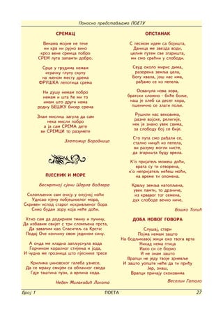 Ponosno predstavqamo POETU

                 SREMAC                                 OPSTANAK

           Venama mojim ne te~e                 S pesmom idem sa boji{ta,
           ni krv ni rujno vino                  Danica me zvezda vodi,
          kroz vene sremca pobro                celim putem sve zgari{ta,
         SREM luta zapamti dobro.               mi smo sre}ni u slobodi.

          Srce u grudima nemam                    Svud okolo miris dima,
           igra~ku glupu skupu                     razorena zemqa cela,
          na wenom mestu drema                    Bogu hvala, jo{ nas ima,
         FRU[KA lepotica srema                     ra|amo se iz pepela.

           Ni du{u nemam pobro                     Osvanula nova zora,
           nemam i {ta }e mi to                bratski slo`no - bi}e boqe,
           imam {to drugi nema                  na{ je hleb sa deset kora,
         rodnu BE[KU biser srema                 p{eni~no se zlati poqe.

                                                    Ru{ili nas vekovima,
         Znam misli{ zagula da sam
                                                   razne vojske, religije,
              neka misli pobro
                                                  nek je znano uvek svima,
            a ja sam SREMA dete
          vi SREMCI to razumete                    za slobodu boj se bije.

                                                  Sto puta smo ra|ali se,
                    Zlatomir Borovnica            stalno ni~u} iz pepela,
                                                   vi razumu mogli niste,
                                                  da zgari{ta budu vrela.

                                                 K'o prijateq mo`e{ do}i,
                                                    vrata su ti otvorena,
                                                k'o neprijateq ne}e{ mo}i,
            PJESNIK I MORE                          na vreme ti opomena.
         Besmrtnoj sjeni [arla Bodlera           Krvqu zemqa natopqena,
                                                  uvek pamti, to drzni~e,
 Sklopqenih sam o~iju u olujnoj no}i              iz krvavog tog semena,
   Udisao pjenu pobje{welog mora,                duh slobode ve~no ni~e.
Skriven ispod starog iskrivqenog bora
   Snio budan zoru koja ne}e do}i.                                    Bo{ko Topi}

 Htio sam da dodirnem tminu i pu~inu,             DOBA NOVOG GOVORA
Da izbavim svijet s tri slomqena prsta,
  Da zavapim kao Spasiteq sa Krsta:                    Slu{aj, stari
 Podaj O~e kon~inu svom jedinom sinu.               Pojma nemam za{to
                                             Na bodqikavoj `ici oko tvoga vrta
   A onda me hladna zapqusnula voda                  Nikad nema ptica
   Gor~inom koralnog stijewa i joda,                 Iako si se borio
 I ~udna me groznica {to pjesnike trese               I ne znam za{to
                                                Vrapci ne jedu tvoje zrnevqe
   Krilima xinovskog galeba uznese,           I za{to uop{te ne}e da ti pri|u
 Da se mraku smijem sa obla~nog svoda                    Jer, zna{,
   Gdje ta{tina puzi, a vrlina hoda.             Vrapci pri~aju skokovima

                 Neven Milakovi} Likota                           Veselin Gatalo

Broj 1                               POETA                                       27
 