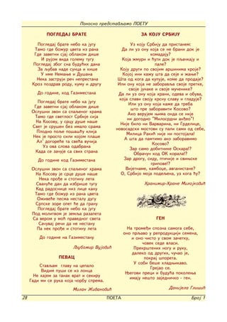 Ponosno predstavqamo POETU

            POGLEDAJ BRATE                               ZA KOJU SRBIJU

        Pogledaj brate nebo ka jugu                  Uz koju Srbiju da pristanem:
       Tamo gde bo`ur cveta iz rana             Da li uz onu koja se ne brani dok je
       Gde zavetni sjaj oblakom di{e                           komadaju?
          I rujom vida golemu tugu              Koja `muri i }uti dok je pqa~kaju i
      Pogledaj zbog sna budu}ih dana                             pale?
        Za qubav nade sunca i ki{e             Koju drugi po svojim ar{inima kroje?
          U ime Nemawe i Du{ana                 Kojoj ini ka`u {ta da seje i `awe?
        Neka zastruji re~ neprestana          [ta od koga da kupuje, kome da prodaje?
      Kroz pozdrav rodu, kumu i drugu         Ili onu koja ne zaboravqa svoje pretke,
                                                    svoje junake i svoje mu~enike?
        Do godine, kod Gazimestana            Da li uz onu koja hrani, odeva i obuva,
                                               koja slavi svoju krsnu slavu i gladuje?
         Pogledaj brate nebo ka jugu                Ili uz onu koja ka`e da treba
       Gde zavetni sjaj oblakom di{e
                                                     {to pre zaboraviti Kosovo?
      Oslu{ni zvon sa spaqenog hrama
                                                   Ako verujem wima onda se nije
       Tamo gde svetlost Srbije sija
                                                   ni dogodio "Milosrdni an|eo"!
        Na Kosovu, u srcu du{e na{e
                                               Nije bilo ni Varvarina, ni Grdelice,
      Svet je sru{en bez imalo srama
                                             novosadski mostovi su pali sami od sebe,
        Plodno poqe po{a{}u klija                  Milica Raki} nije ni postojala!
      Nek je prosto sili kojom pla{e
                                                 A {ta da pamtimo ako zaboravimo
        Al' dogore}e ta sve}a vu~ija                            Kosovo?
           Uz ova slova odabrana
                                                    Zar samo dobitnike Oskara!?
        Kada se za~uje sa svih strana
                                                      Obra~un kod OK korala!?
        Do godine kod Gazimestana                Zar drogu, sidu, pti~ije i sviwske
                                                               gripove!?
      Oslu{ni zvon sa spaqenog hrama              Vijetname, kamboxe, avganistane?
       Na Kosovu je srce du{e na{e              O, Srbijo moja podeqena, uz koga }u?
         Neka pro|e i stotinu leta
        Svanu}e dan da izbri{e tugu                        Hranimir-Hrane Milojkovi}
       Kad radosnice niz lice kanu
       Tamo gde bo`ur iz rana cveta
        O`ive}e pesma nestalu dugu
       Srpske zore opet }e da granu
         Pogledaj brate nebo ka jugu
      Pod molitvom je zemqa razapeta
      Sa verom u mo} pravednog sveta                            GEN
         Sa~uvaj re~i da ne nestanu
        Pa nek pro|e i stotinu leta                 Na trome|i spozna samoga sebe,
                                                  ono prqavo u reprodukciji semena,
         Do godine na Gazimestanu                     i ono ~isto u svom za~etku,
                                                           ~ovek sede vlasi.
                        Qubomir Vujovi}                Prekr{tenih nogu i ruku,
                                                      daleko od drugih, ~u~ao je,
                  PEVAC                                     pokraj {poreta.
                                                       U sobi be{e hladwikavo.
          Stavqam glavu na cepalo
                                                               Grejao se.
           Vidim pu{i se iz lonca                  Wegovi preci i budu}a pokolewa
       Ne hajem za tanak vrat i sekiru
                                                     imaju ne{to zajedni~ko - gen.
     Gadi mi se ruka koja ~orbu sprema.
                        Milan @ivanovi}                               Danijela Gli{i}

28                                        POETA                                 Broj 1
 