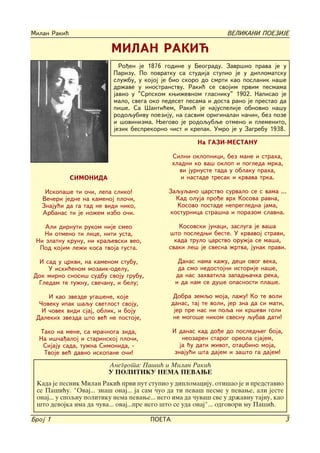 Milan Raki}                                                       VELIKANI POEZIJE

                          MILAN RAKI]
                            Ro|en je 1876 godine u Beogradu. Zavr{io prava je u
                          Parizu. Po povratku sa studija stupio je u diplomatsku
                          slu`bu, u kojoj je bio skoro do smrti kao poslanik na{e
                          dr`ave u inostranstvu. Raki} se svojim prvim pesmama
                          javio u "Srpskom kwi`evnom glasniku" 1902. Napisao je
                          malo, svega oko pedeset pesama i dosta rano je prestao da
                          pi{e. Sa [anti}em, Raki} je najuspelije obnovio na{u
                          rodoqubivu poeziju, na sasvim originalan na~in, bez poze
                          i {ovinizma. Wegovo je rodoqubqe otmeno i plemenito,
                          jezik besprekorno ~ist i krepak. Umro je u Zagrebu 1938.

                                                        Na GAZI-MESTANU

                                               Silni oklopnici, bez mane i straha,
                                               hladni ko va{ oklop i pogleda mrka,
                                                 vi jurnuste tada u oblaku praha,
              SIMONIDA                            i nastade tresak i krvava trka.

    Iskopa{e ti o~i, lepa sliko!             Zaquqano carstvo survalo se s vama ...
   Ve~eri jedne na kamenoj plo~i,              Kad oluja pro|e vrh Kosova ravna,
   Znaju}i da ga tad ne vidi niko,             Kosovo postade nepregledna jama,
   Arbanas ti je no`em izbo o~i.             kosturnica stra{na i porazom slavna.

    Ali dirnuti rukom nije smeo                  Kosovski junaci, zasluga je va{a
   Ni otmeno ti lice, niti usta,             {to posledwi beste. U krvavoj stravi,
 Ni zlatnu krunu, ni kraqevski veo,            kada trulo carstvo oru`ja se ma{a,
  Pod kojim le`i kosa tvoja gusta.           svaki le{ je svesna `rtva, junak pravi.

 I sad u crkvi, na kamenom stubu,                Danas nama ka`u, deci ovog veka,
    U iski}enom mozaik-odelu,                    da smo nedostojni istorije na{e,
Dok mirno snosi{ sudbu svoju grubu,             da nas zahvatila zapadwa~ka reka,
 Gledam te tu`nu, sve~anu, i belu;              i da nam se du{e opasnosti pla{e.

     I kao zvezde uga{ene, koje                 Dobra zemqo moja, la`u! Ko te voli
  ^oveku ipak {aqu svetlost svoju,             danas, taj te voli, jer zna da si mati,
   I ~ovek vidi sjaj, oblik, i boju             jer pre nas ni poqa ni kr{evi goli
 Dalekih zvezda {to ve} ne postoje,             ne mogo{e nikom svesnu qubav dati!

  Tako na mene, sa mra~noga zida,              I danas kad do|e do posledweg boja,
  Na i{~a|aloj i starinskoj plo~i,                 neozaren starog oreola sjajem,
   Sijaju sada, tu`na Simonida, -                 ja }u dati `ivot, otaxbino moja,
   Tvoje ve} davno iskopane o~i!                znaju}i {ta dajem i za{to ga dajem!

                         Anegdota: Pa{i} i Milan Raki}
                         U POLITIKU NEMA PEVAWE
 Kada je pesnik Milan Raki} prvi put stupio u diplomaciju, oti{ao je i predstavio
 se Pa{i}u. "Ovaj... zna{ onaj... ja sam ~uo da ti peva{ pesme u pevawe, ali jeste
 onaj... u spoqnu politiku nema pevawe... nego ima da ~uva{ sve u dr`avnu tajnu, kao
 {to devojka ima da ~uva... ovaj...pre nego {to se uda onaj"... odgovori mu Pa{i}.

Broj 1                                 POETA                                             3
 