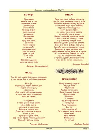 Ponosno predstavqamo POETU

                BEGUNCI                                  RIBARI

                 Mese~arim                     Bili smo samo ribari trenutka
            izme|u jave i sna                dok je ki{a nalivala ulice u no}i
             zagledana u tebe                 Bacio si mre`u pletenu `udwom
                do beskraja                    na stopala mojoj dugoj samo}i,
                U~ini mi se                        koja me letima nadrasla
              ponekad vidim                           poput o{trih trski
               ruke spasewa                      i s kojom sa potpuno srasla
                 ispru`ene                          ne `ele}i ni{ta vi{e.
                Pro{vrqam                     Bacio si mre`u pokretom lakim
                  magleno                       kao kad sam te prvi put srela
              kraj wih samo                       i u tu mre`u po`ude tvoje
                  sa o~ima                    be`e}i od sebe ja sam se splela.
               punim vidika                    Bili smo samo ribari trenutka
                ostavqaju}i                   broje}i kapi sa zvezdanog stakla
              iskri~avu nadu                   Sna`ene ti ruke na mome vratu
               koja to i nije               pre}utkivana qubav varatom je takla.
                ruke su tu|e                  I sa tom ki{om be`e}i od sebe
                 a ne tvoje                       a da to sigurno nisi hteo
                    A ti                      u mre`u qubavi, bo`anski ~iste
            beskrajno daleko                    ti si se, ti si tog ~asa spleo.
           ~ak i od samog sebe
                                                                 Jasmina Jankovi}
                  Qiqana Milosavqevi}


                 MAJKO

 Ako je tvoj `ivot bio lagano umirawe,
 u tom ritmu bio je moj brzo `ivqewe.                 VE^NI @IVOT

                  Isto je;                        Mojoj voqenoj supruzi
       vidim dan, vidim veliki dan,                     Koja je bila
             vidim slavan dan,                           Moja snaga
                 moja majko.                        Qubav mog `ivota
       Ako ne{to moju du{u razara,                 Kako }u daqe bez we
        a unela sam puno optimizma,                    Lele~e ~ovek
              veruj mi, majko.                            Nepoznat
                                                          U ~ituqi
                Ti izuzetna.                        Pod fotografijom
         U tvom je oku moja sre}a,                       Pokojnice
              zbog tebe sam ja                        Koju upoznajemo
           postojana i pozitivna.                          Bog te,
           Dolazi i odlazi zlo.                      Moje li radosti!
        Opet smo se na{li i terali,              Pa ja nikada ne}u umreti
               i tako u krug.                            Nema mu`a
           Tuga pravi usne neme.                        Nema leleka
     Zar nemam pravo glasno da volim?                   Nema slike
          Napisa}u veliku pesmu.                         Ni ~ituqe

                     Tatjana Debeqa~ki                             Gordana Vlaji}

30                                      POETA                               Broj 1
 