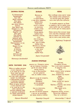 Ponosno predstavqamo POETU

    ZAUMNA PESMA                   QUBAV                          NEMA
      O, Kapernaume                Velika je,        Bez slobode nema svetog mira
       Kapernaume                    visoka           bez izvora nema izvori{ta
         Evo tebi               i tajanstvena,         ne postoje reke bez uvira
      @ene zaumne!                                    niti ima ku}a bez ku}i{ta.
         Iza huma            u ~ar re~i odevena,
        Iza `buna                 qubav moja.
     zri wena lepota              Uzdignuta,           U nesre}i radosti ne biva
          zaumna.               ~ista i ne`na        ni radosti gde se sre}a gu{i
      Kao zreli nar               na krilima          nema sre}e gde tuga prebiva
     Otvara se u woj             plavih snova        nit istine dok se la`ju ru{i.
        Nagove{taj                praro|ewu
       Budu}eg sna.              Sunca ravna,          Nema svetla bez o~iweg vida
         Iza huma                 qubav moja.          niti ima bez nepravde gneva
        Iza `buna              Umilna i ve~na,         kad se granit na silu otkida
        Treperi joj                   stih             tad iz wega samo vatra seva.
      Haqina crna.              moj ogla{ava,
      O, Kapernaume                                            Qubomir Teofanov
                                 svakog jutra
       Kapernaume
    Prepoznaje{ li joj        sve ja~a se ra|a,
          Namere.                 qubav moja.
       Vidi{ li joj            Velika je, visoka
          ^ednost                i tajanstvena,
         I ~istotu                 u sjaj tajne
        I za Umom                   odevena,
           Dete                   qubav moja.
       [to joj ide
        Na Golgotu.               Zorka Stojanovi}
     Natalija Jakovqevi}                                            PUT
                              LA@NI PROROCI
                                                                   Pogled.
                           do{li su s ^etvrtog kopna          Ogledalo istine,
 NITI PAU^INE SNA           da mi korewe po~upaju,        ^ak i one male skrivene
 Moja se qubav zaplela       da bi me svaki vetar              U kraji~ku oka.
    u niti pau~ine sna           mogao nositi                       Ruke.
   i ne znam da li sam        i da se bespomo}an         Bele, ne`ne, poput jutarwe
    bila tamo gde sam           za wih uhvatim                  izmaglice.
     `elela da budem         kao za stablo spasa.         Jake, okorele od te{kog
 ili sam samo odsawala                                             rada,
   susret taj ozvezdan     Do{li su da me osirite,                Sabiraju.
  i preklapawe svetova           razbrate,                         Korak .
    i zagrqaj spokojan           obezdete,                 Smeo, ispod kog pr{ti
    svetlo{}u obasjan.         da me razvere                      sumwa.
  Moja se du{a zaplela          i odnarode.              Krotak, stidqiv, kao senka
    u niti pau~ine sna                                            nastaje.
   i ne znam da li sam
      samo odsawala            Jo{ su smislili,               Oba tra`e isto.
  potpuno davawe sebe             paklewaci,                        Re~.
   i tragove izgubqene     da sam im veliki du`nik        Izre~ena misao, istina .
  po tu|im prostorima        i da im za milosr|e            Bogatstvo sabranog,
      nepreglednim.        do kraja `ivota pla}am.           Na{ put u ve~nost.

         Zorica A}imovi}           Borivoje Sekuli}            Aleksandar T. Arsi}

Broj 1                              POETA                                        31
 