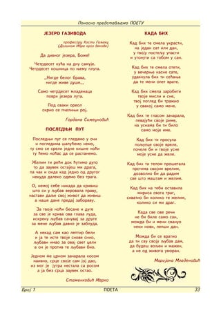 Ponosno predstavqamo POETU

           JEZERO GAZIVODA                               KADA BIH
                     profesoru Kosti Gaqaku       Kad bih te smela ukrasti,
                  (Dolinom Ibra kroz vekove)
                                                    na jedan sat ili dan,
                                                   u tvoju postequ upasti
          Da divnog jezera, Bo`e!
                                                  i utonuti sa tobom u san.
     ^etrdeset ku}a na dnu samuje.
   ^etrdeset ko{nica po wemu pluta.                Kad bih te smela oteti,
                                                    u ve~erwe kasne sate,
           ,,Nigde belog brava,                    udahnula bih ti se}awa
            nigde `ive du{e.,,                      da te meni opet vrate.

         Samo ~etrdeset mladenaca                  Kad bih smela zarobiti
            povrh jezera luta.                        tvoje misli i sne,
                                                    tvoj pogled bi tra`io
             Pod svaki oreol                         u svakoj samo mene.
          skrio se p~eliwi roj.
                                                 Kad bih te glasom za~arala,
                     Gordana Simeunovi}              pevaju}i svoje rime,
                                                    na usnama bi ti bilo
            POSLEDWI PUT                               samo moje ime.

    Posledwi put se gledamo u o~i                     Kad bih ti prosula
      i pogledima {apu}emo nemo,                     poqupce svoje vrele,
   tu smo se sreli jedne ki{ne no}i                 po~ele bi i tvoje usne
    tu }emo no}as da se rastanemo.                    moje usne da `ele.
    @elim ti re}i dok }utimo dugo                Kad bih ti telom pro{etala
     to da zauvek ostaje{ mi draga,                prstima svojim vrelim,
   pa ~ak i onda kad jedno od drugog                dozvolio bi da radim
    nekuda daleko odemo bez traga.                sve {to ma{tam i `elim.
    O, nemoj sebe nikada da krivi{                 Kad bih na tebi ostavila
    {to si u qubav verovala pravu,
                                                      mirisa svoga trag,
   nastavi daqe svoj `ivot da `ivi{              shvatio bi koliko te `elim,
      a na{e dane predaj zaboravu.                    koliko si mi drag.
       Za tvoje no}i besane i duge
     za sve je kriva ova glava luda,                  Kada sve ove re~i
     iskrenu qubav sa~uvaj za druge                 ne bi bile samo san,
    za mene qubav davno je zabluda.                mo`da bi i meni svanuo
                                                    neki novi, lep{i dan.
     A nekad sam kao leptir beli
     i ja te iste tvoje snove snio,                  Mo`da bi se vratio
     qubavi imao za ovaj svet celi                da ti svu svoju qubav dam,
     a on je protiv te qubavi bio.                da bude{ voqen i ma`en,
                                                   a ne od `ivota umoran.
    Jednom me crnom za~arala kosom
     naivno, srce svoje sam joj dao,                         Marijana Mladenovi}
    iz mog je jutra nestala sa rosom
       a ja bez srca zauvek ostao.

                      Stamenkovi} Marko

Broj 1                                   POETA                                 33
 