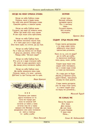 Ponosno predstavqamo POETU

      NEGDE NA NEBU SRBIJA SPAVA                               @URIM

         Negde na nebu Srbija spava                          ostaje tama,
         Umorna, mala i jedva `iva.                        beskraj se}awa,
      Na nebu ima deli} beskraja plava                     zatvaram vrata.
       Svakome du`na, i svakom kriva.                       Put, u svitawu
                                                                nada...
          Negde na nebu Srbija `ivi                        Sigurna `urim,
      Sigurno, jer ovde joj `ivota nema.                     bez pitawa,
        @ivi gde `ive koji nisu krivi                         neumorna.
       I svi koje zgazi sila pregolema.
                                                                              Branka Zeng
         Negde na nebu Srbija traje
       Na zemqi opstanka na{la nije.                  SEDAM SRCA MAJKA IMA
        A i tamo daje {to i ovde daje,
     Ono malo krvi, ko stigne, da joj pije.             Stara lampa dogorijeva
                                                         i po zidu {ara sjene,
          Negde na nebu Srbija peva                      zabrinuto lice majke
       Pa i tamo joj pesma o~i im bode.                  prelistava uspomene.
       A deca joj, raspeta, lepa i bela
         Pevaju sebi: "Ostajte ovde!"                  Kako li su, {ta li rade?
                                                          da li ne}e da ozebu,
          Negde na nebu Srbija }uti                      ta maj~inska osje}awa
                                                        meku du{u, maze, grebu.
       K'o {to je i ovde stisnula zube.
        Ni tamo ne daju du{mani quti                     Sedam srca majka ima
       Da makar jeknu kosovske trube.                   sedam no}i nespavani,
                                                        ~ak i snove kada sniva
          Negde na nebu Srbija ~eka                      u glavi joj mali{ani.
        Da pro|e zemaqska muka suva.
       Sa~ekaj, majko, k'o ~eka - do~eka,                 I u zoru dok se budi
      Do}'emo tu gde Gospod nam te ~uva.                obuzmu je bri`ne sjete,
                                                       ,,dragi Bo`e,, pro{aputa
                               Vera Krmpot               sa~uvaj mi moje dijete.

                                                        Stara lampa dogorela
                                                       jo{ na zidu stoji sjena,
                                                         a u meni sedam srca
                                                       na majku mi uspomena...

                    ***                                                  Milisav uri}
             Polovina sam ~oveka
             druga polovina si ti                          NE SAWAJ ME
              pola me pojede dan
             pola te izgrize no}                           Besno }u ukrasti
           ostatak je ~ovek u nama                             O~i tvoje
            ostatak smo mi u wemu                             Dok sawa{
         zajedno smo Venera i Sunce                          Da sam tvoja
        razdvojeni smo samo polovine                        U {umi borova
              ja - vaga u strelcu                            U zori koje
               ti - riba u ribi                                 Nema...

                               Peko Lali~i}                       Sawa @. Nedeqkovi}

34                                            POETA                                Broj 1
 