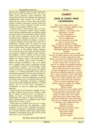 Kwi`evna kritika                                        Haiku
tika }e nam i ubudu}e li~iti na neko nedono{~e.
Bi}e, kao i do sad, ili suvi{e li~na, ili, {to je
~e{}i slu~aj, dvoli~na, dakle amoralna. Jer,                         HAIKU
kwi`evnom kritikom kao specifi~nim kwi`evnim
stvarala{tvom mo`e uspe{no da se bavi, samo                 KAKO JE HAIKU UBIO
~ovek koji voli kwigu i pisce, samo onaj kome je               SATIRI^ARA
interes kwi`evne nacionalne kulture iznad svih
pojedina~nih i li~nih interesa. A takvih je qudi              Dok ga je gledao onako malog
za sada u na{oj sredini `alosno malo.                   Prepunog lepote, pejza`a, cvrkuta ptica
  Zna~ajna prozna i poetska dela, koja su se pojav-                 I da ne nabrajam
ila kod nas u posledwih pedeset godina, govorim            Onako si}u{nog u tri reda stiha
samo o ova dva kwi`evna roda, ne zaslu`uju ovakvu                  Sedamnaest slogova
kwi`evnu kritiku koju sada imamo. Ka`e se obi~no                    Tako minijaturnog
da nema velike kwi`evne kritike bez velikih                     A iz wega izvire lepota
kwi`evnih dela. Paradoks je, kod nas, u tome {to                    [to je najva`nije
u posledwe vreme kwi`evni stvaraoci, i u prozi i              Dok ga slu{aju svi se sla`u
u poeziji, objavquju znatna dela, dok u kritici ni                 Nije ni protiv koga
pribli`nog pandama nema. Ne ka`em da nema                      Ne bavi se rupama sistema
op{teg poboq{awa stvari na ovom sektoru i da se          Odi{e zarazom van svakog problema
ni{ta ne radi. Izneo sam samo jednu ocenu u glob-           Afirmi{e lepotu preko lepote
alu, a koja je, po mom vi|ewu stvari, savr{eno               Trenutaka doba svih godi{wih
ta~na. Istina je da su neki na{i kriti~ari posled-                       Ustvari
wih decenija, objavili odre|eni broj studija i            On vi{e nije mogao ni da ga gleda
monografija i kwiga o raznim esteti~kim prob-         A da se ne preda po{asti od pitawa raznih
lemima. I to je, kao polazni start, na putu koji bi       Pomisli za sebe satiri~ar je muva
trebalo tek slediti. Za{to za posledwih pedeset        Med ga ne zanima ko problem crnog kruva
godina jo{ nemamo jednu nau~no zasnovanu i                 I za{to svi nisu po{teno bogati
vaqanu istoriju kwi`evnosti, zar to ne govori              I za{to haiku zbog tog retko pati
jasno o pravom stawu stvari u kwi`evnoj kritici         Ako on ne zadire do problema dru{tva
i u kwi`evnoj istoriji. O antologijama i zbor-           Wemu satiri~aru suprotnost je su{ta
nicima proze i poezije, a ima ih od 1945. godine           Da on bije wega da li ima smisla
~itav niz na ovamo. U ime raznoraznih klanovskih          I tako satiri~ar kog je muka stisla
interesa, i to pomo}u dru{tvenog novca, kako se         Od raznih problema dru{tva i sistema
praktikovalo donedavno, je slika na{e kwi`evnos-        Pa i li~nih wegovih glupih zavrzlama
ti koja se nudi i stranom i doma}em ~itaocu, i         Dok o svemu razmi{qa srce mu se slama
vrednosti koje se tamo ~esto afirmi{u, ne samo da        Da li je on muva naspram ovog stiha
je uglavnom la`na, nego je na granici prestupa. Ako       Koji kao p~ela svaki cvet pritiska
se za lo{e i zlonamerno poslovawe u privredi                 Oseti se lo{e satiri~ar stari
ka`e da predstavqa privredni kriminal, ne vidim           Haiku suprotnost qubav mu pokvari
razloga da se na isto takvo "poslovawe" u                            Prema aforizmu
kwi`evnosti ne ka`e da predstavqa kwi`evni                            @aoci satire
kriminal.                                               Kako dve suprotnosti da se ovde smire
  Osnov kritike je da razlikuje i utvr|uje ono {to        Pa on uze pu{ku na crno bez glasa
je dobro i vredno od onoga {to je r|avo i slabo.           U prole}e rano kada zemqa mami
Da se izvr{i selekcija bitnog od nebitnog i                 Haiku stihove kojih se on srami
dobrog od lo{eg, sa izvrsnim prosu|ivawem i                Pu~e pu{ka cela wemu pored srca
ocewivawem. Za potpuni i pravi uspeh jedini su           Na jednoj livadi dok med p~ela vrca
va`ni, kvalifikovanost za odre|eni posao, qubav          Ba{ na istoj livadi kad postane suva
prema poslu i eti~ka ~istota.                               U japanski stih mo`da u|e muva
  Ostaje nam da se nadamo da }e ono {to je stari-                   Prole}e pa jesen
ja generacija propustila ili previdela - mla|i                      Vremena je mnogo
ispraviti. I da }e nove generacije kriti~ara i
                                                             Za jedan haiku sastaviti slovo
kwi`evnih istori~ara s pouzdanijim kriterijumi-
                                                                   Pa kad joj se du{a
ma, i ~istijim moralom pri}i takvom jednom preko
                                                                    Kroz haiku vrati
potrebnom i odgovornom poslu, jer su op{ti uslovi
                                                                     Satiri~na muva
sada boqi no {to su dosad bili.
                                                                     Dugo }e trajati
                   Mr Pavle Xeletovi} Ivanov                                      Divna Bjeli}

36                                              POETA                                   Broj 1
 