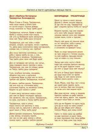 POETESE I POETE UDRU@EWA PISACA POETA

Deset obra}awa Bogorodici                         BOGORODICI       TROJERU^ICI
Trojeru~ici Hilandarskoj
                                                  Nekog su ku~ke a nekog vu~ice
Majko Slova i Spasa, Trojeru~ice,                 Dojile u svome toplom naru~ju,
neka na{e ~amce u blage luke                      A gde smo mi sad, Trojeru~ice
iz gustih oluja s pu~ine dovedu                   Dal' sledimo prtinu pse}u il' vu~ju?
ptice, izletele iz Tvoje tre}e ruke!
                                                  Bejasmo vukovi, sad smo kerovi
Trojeru~ice, katance, brave i vrata,              {to neke tu|e owu{e pragove
bra}u u kazanu olova koje kqu~a,                  nekakva mra~na sila nam prerovi
sve {to su bezbrojne ruke zakqu~ale,              puteve na{e, stope i tragove.
neka nam Tvoja tre}a ruka otkqu~a!
                                                  Ne{to nam du{u ko le{nik krca
Trojeru~ice, dok nas love i mere                  ko teg pritiska, no}u i dawu,
metrom, litrom, kantarom, tegom i vre}om,         pa sami sebi vadimo srca
Ti, dveju ruku sklopqenih pred kantarxijom,       i izla`emo na vra`jem pawu.
izmeri nas, i pomiluj nas, tre}om!
                                                  avo ih onda preciznim rezom
Dok ki{u protkiva susne`ica, i vuk,
                                                  za tren oprosti s telima na{im,
riba i vrana kre}u na nas, u lov,
                                                  pa nam sudbinu pro{ara vezom
besku}nima u vejavici, Trojeru~ice,
                                                  ~ije se {are i u snu pla{im.
Tvoj tre}i dlan neka nam bude krov!
Dok se zatvaraju sve kapije, svi kapci,           Zalud nam kose ~iste i bele
pred smradom na{ih grehova i rana,                kada smo iznutra prepuni va{iju,
Trojeru~ice, nek nam se otvori crkva              da li bi ruke ~udesne htele
na Tvojoj tre}oj ruci sazidana!                   da opet u grudi srca nam za{iju?

Gole, mla}ene motkama, sekirama,                  Ko {to je Svecu ruka prerasla
oborene pod noge, i dotu~ene                      da srca na{a opet se prime
u podno`ju brda uz koje smo se peli,              jer, budu li nam svima ugasla
tre}om nas rukom, Trojeru~ice, isceli!            ne}emo imati voleti ~ime.

I uzvisi, tre}om rukom, Trojeru~ice,              Znam, Majko, nije ba{ ~est slu~aj
sve one koji su, stotinama ruku,                  da ~udom rane zacele qute,
stotinama godina, iz `etvenih slama,              ali te molim, bar nam otkqu~aj
bacani na dno kazana i jama!                      te negve {to nam vidike mute.

U ovom svetu neslanih mora i jela,                Dva srca velika ima{ u grudima
dok nam se broje posledwi trenuci,                prepuna qubavi ka rabu svakom
nek zasvetli, nek nas osoli, Trojeru~ice,         otmi nas vragu, vrati nas qudima
so suza, skupqena u Tvojoj tre}oj ruci!           na du{e na{e |avo je lakom.

Trojeru~ice, luko i uteho,                        [to da mi budemo ta sorta pasja,
majko ~okotu kog raspiwu i tuku,                  {to da se kola na nama slome?
smiluj nam se, gre{nim i ubogim, i primi          Daj da nam obraz opet obasja
du{e na{e u Tvoju tre}u ruku!                     pomozi Majko, dok ima{ kome!
Dvema rukama sahrawene, Trojeru~ice,              Sveti ti Jovan ruku od srebra
u ovu zemqu, ispuwenu mukom,                      na dar prilo`i uz ruke tvoje,
nek nas iz ove crne zemqe u oblak                 ja srce prila`em pod tvoja rebra
ponese hrast, zasa|en tre}om rukom!               pre no ga |avo uzme pod svoje.

                             Qubomir Simovi}                           Milko Grbovi}
4                                         POETA                                Broj 1
 