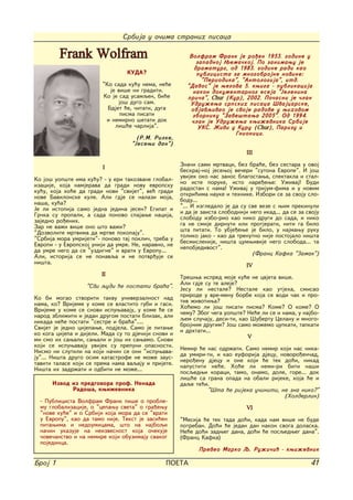 Srbija u o~ima stranih pisaca

         Frank Wolfram                                   Volfram Frank je ro|en 1953. godine u
                                                            zapadnoj Wema~koj. Po zanimawu je
                                                           dramaturg, od 1983. godine radi kao
                                  KUDA?                     publicista za mnogobrojne novine:
                                                              "Periodika", "Antologija", itd.
                         "Ko sada ku}u nema, ne}e       "Davos" je wegova 5. kwiga - publikacija
                            je vi{e ni graditi.           nakon dokumentarnog eseja "Jelenina
                         Ko je sad usamqen, bi}e        pri~a", Chur (Kur), 2002. Po~asni je ~lan
                               jo{ dugo sam.             Udru`ewa srpskih pisaca [vajcarske,
                           Bdjet }e, ~itati, duga        objavqivao je svoje radove u wihovom
                                pisma pisati              zborniku "Zave{tawa 2005". Od 1994.
                          i nemirno {etati dok            ~lan je Udru`ewa kwi`evnika Srbije
                              li{}e ~arlija".                UKS. @ivi u Kuru (Chur), Parizu i
                                                                        Gnionici.
                                     (R.M. Rilke,
                                   "Jesewi dan")
                                                                               III
                         I                            Zna~i sami mrtvaci, bez bra}e, bez sestara u ovoj
                                                      beskraj-noj jesewoj ve~eri "sutona Evrope". I jo{
Ko jo{ uop{te ima ku}u? - u eri takozvane global-     uvijek oko nas zanos blagostawa, spektakla i stal-
izacije, koja namjerava da gradi novu evropsku        no iste poruke, isto nare|ewe: U`ivaj! Budi
ku}u, koja ho}e da gradi novi "svijet", ve} gradi     radostan s nama! U`ivaj u trijum-fima i u novim
nove Bavilonske kule. Ali gdje se nalazi moja,        otkri}ima nauke i tehnike. Izbori se za svoju slo-
na{a, ku}a?                                           bodu...
Je li istopija samo jedna jedina jesen? Egipat i      "... I izgledalo je da su sve veze s wim prekinuli
Gr~ka su propali, a sada ponovo spajawe nacija,       i da je zaista slobodniji nego ikad... da se za svoju
zajedno ro|enih.                                      slobodu izbo-rio kao niko drugi do sada, i niko
Zar ne va`i vi{e ono {to va`i?                        ga ne smije dirnuti ili protjerati, niti ga bilo
"Dozvolite mrtvima da mrtve pokopaju".                {ta pitati. To ubje|ewe je bilo, u najmawu ruku
"Srbija mora umrijeti"- ponovo taj pokli~, treba u    toliko jako - kao da trenutno nije postojalo ni{ta
Evropi - u Evropskoj uniji da umre. Ne, naravno, ne   besmislenije, ni{ta cumwivije nego sloboda... ta
da umre nego da se "uzdigne" i vrati u Evropu...      nepobjedivost".
Ali, istorija se ne ponavqa i ne potvr|uje se                                    (Franc Kafka "3amak")
ni{ta.
                                                                               IV
                        II                            Tre{wa ispred moje ku}e ne cvjeta vi{e.
                   "Svi qudi }e postati bra}a".       Ali gdje su te aleje?
                                                      Jesu li nestale? Nestale kao utjeha, smisao
Ko bi mogao stvoriti takvu univerzalnost nad          prirode u vre-menu borbe koja se vodi ~ak i pro-
nama, ko? Vrijeme u kome se vlastito gubi i gasi.     tiv `ivotiwa?
Vrijeme u kome se snovi ispuwavaju, u kome }e se      Ho}emo li jo{ pisati pisma? Kome? O kome? O
narod zbli`iti i jedan drugom postati blizak, ali     ~emu? Zbog ~ega uop{te? Ne}e li se i nama, u najbo-
nikada ne}e postati "sestre i bra}a"....              qem slu~aju, desi-ti, kao [ubertu Celanu i mnogo-
Svijet je jedno cijepawe, podjela. Samo je pitawe     brojnim drugim? Jo{ samo mo`emo cupkati, tapkati
                                                      i drhtati...
ko koga cijepa i dijeli. Mada su to dje~iji snovi i
mi smo ih sawali, sawali i jo{ ih sawamo. Snovi                                V
koji se ispuwavaju uvijek su prepuni opasnosti.
Nismo ni slutili na koji na~in se oni "ispuwava-      Nemir }e nas odr`ati. Samo nemir koji nas nika-
ju"... Ni{ta drugo osim katastrofe ne mo`e zaus-      da umiri-ti, i kao euforija djecu, novoro|en~ad,
taviti talase koji se prema nama vaqaju i prijete.    nero|enu djecu i one koji }e tek do}i, nikad
Ni{ta ih zadr`ati i odbiti ne mo`e...                 napustiti ne}e. Ho}e li nemi-ri biti na{i
                                                      posqedwi koraci, tamo, onamo, dole, gore... dok
                                                      li{}e sa grana opada na obali rijeke, koja }e i
      Izvod iz predgovora prof. Nenada                daqe te}i.
            Rado{a, kwi`evnika                                 "[ta }e rijeka u~initi, ne zna niko?"
                                                                                          (Holderlin)
  - Publicista Volfram Frank pi{e o proble-
  mu globalizacije, o "cepawu sveta" o gra|ewu                                 VI
  "nove ku}e" i o Srbiji koja mora da se "vrati
  u Evropu", kao da tamo nije. Tekst je zasi}en       "Mesija }e tek tada do}i, kada nam vi{e ne bude
  pitawima i nedoumicama, {to na najboqi              potreban. Do}i }e jedan dan nakon svoga dolaska.
  na~in ukazuje na neizvesnost koja o~ekuje           Ne}e do}i zadweg dana, do}i }e posqedweg dana".
  ~ove~anstvo i na nemire koji obuzimaju svakog       (Franc Kafka)
  pojedinca.
                                                             Preveo Marko Q. Ru`i~i} - kwi`evnik

Broj 1                                          POETA                                                  41
 