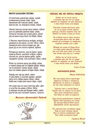 NO]AS ME NE PITAJ NI[TA
                                             No}as me ne pitaj ni{ta
                                          u venama krv nek mi se sledi
                                       vra}am se pora`en sa svih boji{ta
                                           i ova pesma malo {ta vredi

                                         Rasipam poqem ratni~ki krik
                                          on se iz du{e otima svesno
                                        uzalud u bunilu tra`im tvoj lik
                                         be`im iz ko`e u kojoj je tesno
                                         Ne ose}am ni{ta samo ti{inu
                                         oslu{kujem re~i koje me dave
                                        `elim da isplivam na povr{inu
                                           talasam izme|u sna i jave

                                         Mo`da me sutra ne bude bilo
                                         ko mojoj du{i vr{i}e premer
                                        sve {to sam hteo samo se snilo
                                         svi snovi moji jad su i ~emer

                                             No}as me ne pitaj ni{ta
                                          u venama krv nek mi se sledi
                                       vra}am se pora`en sa svih boji{ta
                                           i ova pesma malo {ta vredi

                                                               Sa{a Giqen

                                              I[^A[ENE DU[E
                                                          Marku Novkovi}u

                                         Mi smo uvijek bili grani~ari
                                          Navikli na bune i popri{ta
                                         Mijewale se vlasti i vladari
                                         Za nas nije mijewalo se ni{ta
                                          Sva~ija smo i ni~ija briga
                                        ^e{}e smo po strani no na bini
                                          Kao neka nepo`eqna kwiga
                                         Tek }emo se na}i na margini
         Veselin Xeletovi} Pavlov       Kad vizija do`ivqenih strasno
                                         Preko no}i raspr{i se slika
                                         Za zastavu bijelu bi}e kasno
                                         Krenu}emo putem prognanika

                                        K'o prokletstvo nosi}emo svuda
                                           Kad se kule iluzija sru{e
                                         Bol na mjestu izgubqenog uda
                                           Kao svoje i{~a{ene du{e

                                                             Gordana Mali}

Broj 1                         POETA                                       43
 