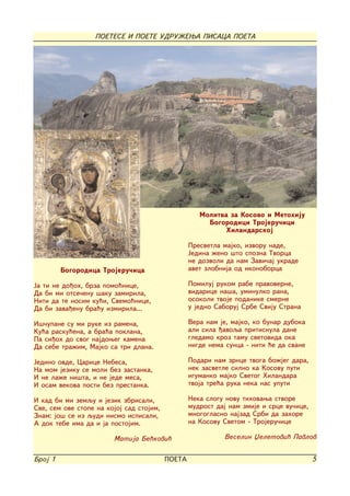 POETESE I POETE UDRU@EWA PISACA POETA




                                                     Molitva za Kosovo i Metohiju
                                                       Bogorodici Trojeru~ici
                                                            Hilandarskoj

                                                  Presvetla majko, izvoru nade,
                                                  Jedina `eno {to spozna Tvorca
                                                  ne dozvoli da nam Zavi~aj ukrade
         Bogorodica Trojeru~ica                   avet zlobnija od ikonoborca

Ja ti ne do|oh, brza pomo}nice,                   Pomiluj rukom rabe pravoverne,
Da bi mi otse~enu {aku zamirila,                  vidarice na{a, uminulko rana,
Niti da te nosim ku}i, Svemo}nice,                osokoli tvoje podanike smerne
Da bi zava|enu bra}u izmirila...                  u jedno Saboruj Srbe Sviju Strana

I{~upane su mi ruke iz ramena,                    Vera nam je, majko, ko bunar duboka
Ku}a rasku}ena, a bra}a poklana,                  ali sila |avoqa pritisnula dane
Pa si|oh do svog najdoweg kamena                  gledamo kroz tamu svetovida oka
Da sebe tra`im, Majko sa tri dlana.               nigde nema sunca - niti }e da svane

Jedino ovde, Carice Nebesa,                       Podari nam zrnce tvoga bo`jeg dara,
Na mom jeziku se moli bez zastanka,               nek zasvetle silno ka Kosovu puti
I ne la`e ni{ta, i ne jede mesa,                  igumanko majko Svetog Hilandara
I osam vekova posti bez prestanka.                tvoja tre}a ruka neka nas uputi

I kad bi mi zemqu i jezik zbrisali,               Neka slogu novu tihovawa stvore
Sve, sem ove stope na kojoj sad stojim,           mudrost daj nam zmije i srce vu~ice,
Znam: jo{ se iz qudi nismo ispisali,              mnogoglasno najzad Srbi da zahore
A dok tebe ima da i ja postojim.                  na Kosovu Svetom - Trojeru~ice

                        Matija Be}kovi}                     Veselin Xeletovi} Pavlov


Broj 1                                    POETA                                          5
 