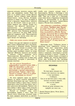 Intervju

novinske agencije, ~asopise, novine, fab-    lo`be koje gledali hiqade qudi u
rike, dva aerodroma, muzeje. Malo pre        Krasnojarsku, Moskvi i Beogradu u toku
mene tu su ro|eni ruski slikar Vasilij       beogradskih me|unarodnih susreta pisaca
Surikov, svetski operski peva~ Dmitrij       2006. Tada sam i prvi put, u Beogradu,
Hvorostovski, pisac Viktor Astafjev.         ~itao svoje pesme u Udru`ewu kwi`evnika
Surikov je `iveo u 19. veku, Astafjev je     Srbije. A fotoizlo`ba je na Drugom
pisao u pro{lom, Hvorostovski trenutno       me|unarodnom festivalu pravoslavnih
peva za "La Skala". Samo ja sam ostao i      medija u Moskvi bila nagra|ena.
moram bodriti duh naroda. (Smeje se.)
Zavr{io sam fakultet filologije i              - Ako govorimo o nagradama, nedavno
`urnalistike      i    diplomirao      na      ste dobili "Srebrno pero Rusije"
Krasnojarskom dr`avnom univerzitetu. Od        za komad "Goli le{". Ta nagrada je
2007. dopisni ~lan Petrovske akademije         bila sve~ano uru~ena u Centralnom
nauka i umetnosti. Na jesen 2008. postao       domu kwi`evnika u Moskvi. Visoku
direktor izdava~ke ku}e "Krasnojarskoje        nagradu ~estitala Vam je ambasador
Voskresenije", taj naslov zna~i neki kul-      Srbije u Moskvi dr Jelica Kurjak, a
turni vaskrs ili preporod.                     naj~itaniji list na Balkanu "Glas
                                               javnosti" Vas je proglasio kao "majs-
  - Kada ste po~eli pisati poeziju?            tora groteske". O ~emu pri~a ta
                                               Va{a kwiga?
  - Nakon toga kad sam zavr{io sa prozom!
(Opet osmeh.) Objavqivao sam u listovima,      - Kriti~ari pi{u: "Sibirski pesnik i
~asopisima i zbirkama pesama. Ponekad        dramaturg poput savremenog Gogoqa u
~eka{ nedeqama izlazak iz {tampe novog       komadu "Goli le{" predstavqa mrtvu
broja. Ne volim dugo ~ekati, zato sam        zajednicu, svet golih le{eva. Ismeva
osnivao svoje kwi`evne novine za mlade       banalnost postojawa, opstanak mrtvih
"Zrenije" (Vi|ewe). Trenutno sam osniva~     navika i tradicija, oko{tavawe i automa-
i zamenik glavnog urednika lista             tizaciju mi{qewa i jezika". Sla`em se.
"Krasnojarskoje Voskresenije". To su         Sa vremena na vreme gledam u ogledalo i
jedine novine u Sibiru koje se bave samo     ka`em: "Dobar dan, Nikolaj Vasiqevi~".
kwi`evno{}u, kulturom i umetno{}u. I         Gogoq uvek ostavqa me bez odgovora.
nikakve politike.                            (Opet se smeje.) Sa svojom kwigom sam gos-
  - Vi ste u~esnik beogradskih
  me|unarodnih susreta pisaca 2006. i                      NESANICA
  2008. Ali Beogra|ani su Vas upoz-
  nali, pre svega, kao umetni~kog                               No}.
  fotografa i autora me|unarodne
  fotoizlo`be "Srbija i Crna Gora.                  Na moja vrata zakucao san.
  Pogled iz Sibira". [ta je na prvom             Sakrio sam mese~inu iza zavesa
  mestu - fotograf ili pesnik?                           i tiho odgovorio:
                                                            - Slobodno.
 - Ne mogu odvojiti jedno od drugog!
Zajedno sa svojim kolegom prevodiocem           San je na prstima u{ao u moju sobu
Sergejem [~eglovim pre {est godina smo              potpuno ispuwenu mrakom,
proputovali Srbiju i Crnu Goru i `eleli                  lego na moj krevet
predstaviti na{e utiske kako re~ju, tako i                    i usnuo.
kroz umetni~ke fotografije. Pro{li smo             Nisam do jutra zatvorio o~i,
kroz Srbiju i Crnu Goru i na{e iskustvo                ~uvaju}i san moga sna.
sa`eli smo u kwizi "Srbija i Crna Gora
- Pogled iz Sibira", koja, osim
                                              Prevod: Mirjana Demin, Milan Demin,
fotografija sadr`i i tekst. Tada smo
                                              Sergej [~eglov
obi{li mnogo manastira, upoznali qude.
Iz na{e saradwe proistekle su fotoiz-
Broj 1                                 POETA                                         7
 