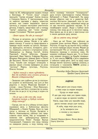 Intervju
tovao na 45. me|unarodnom susretu pisaca ~esto nazivaju poezijom "pozori{nog"
u Beogradu. U "Golom le{u" sledim duha ~itali novopazarski glumci Lemana
principe "teatra apsurda" E`ena Joneska Be}irovi} i Rifat Rifatovi}. Na kraju
i Semjuela Beketa. U tragikomediji, koja ve~eri obratio nam se i direktor bib-
se neretko pretvara u farsu, koristim lioteke Kostantin Jovanovi}, koji se zah-
aktivno kao glavni `anrovski pristup valio svim na u~e{}u, izraziv{i `equ da
grotesku i spajawe nespojivih umetni~kih se ovo pesni~ko dru`ewe nastavi. To je
detaqa. Stvarno, predstavio sam u komadu nezaboravni susret. Qudi u Srbiji vole
"mrtvu" zajednicu, svet "golih le{eva" poeziju. Svi znaju da je to pesni~ki narod.
srodan Gogoqevim "Mrtvim du{ama".          Nije va`no da li je re~ o prestonici ili
                                           o nekom dalekom delu zemqe.
   - Opet proza. Pa gde je poezija?
                                             - Da li imate neku `equ?
  - Pitawe je aktuelno, jer je Srbija pot-
puno pesni~ka zemqa. Nisam i ja zabo-       - Kako da ne! Po~eo sam ozbiqno da
ravio poeziju. U kwizi su predstavqeni i studiram jezik `iteqa Marsa, Jupitera i
prevodi mojih pesama na srpski, belorus- Plutona. A kada }u da nau~im mogu slobod-
ki, francuski, engleski, esperanto, dans- no ~itati prevode svojih pesama. Moram da
ki, norve{ki, {panski i italijanski jezik. kontroli{em! Re~ je ~itqiva {ifra, ima
Prevodioci su Zorica Senti}, Jelena bo`ansku prirodu i kosmi~ki nivo. Ne
Pavlovi}, Sergej [}eglov, Predrag mo`emo slobodno bacati re~. To je blago
Crnkovi}, Ivan ^arota, Elfrida Mahuqa, koje moramo sa~uvati za budu}e generaci-
Floreal Martorell, Xavier Diez i Paolo je. U tom smislu POETA i jeste savremeni
De Bastiani. Pesme pi{em u avangardnom i ozbiqni ~uvar re~i. Zato na kraju na{e
stilu. Tako|e sam ponudio ~itaocima i besede `elim ~asopisu sre}nog izlaska, a
verzije svojih stihova prevedene na jezik ~itaocima i ~lanovima POETE uspeha u
"`iteqa" Marsa, Jupitera, Plutona. pesni~kom stvarala{tvu.
Opasno }itawe!
                                                  Razgovor vodio Veselin Xeletovi}
   - ^udna poezija i malo ~udnovata.                         Preveo Sergej [~eglov
   Kao da ose}amo neki spoqni uticaj u
   Va{em stvarala{tvu?
 - Zahvalan sam sudbini da mi je pokloni-                     JADRAN
la susrete sa velikanima, kao {to je bio
rediteq i pesnik Miroslav Belovi} i
slikar - na{a Ruskiwa - Oqa Ivawicki.                 Moje desno uho slu{a more,
Dugo godina sam bio u poznanstvu sa wima.            a levo igra sa morem `murke.
I ~ini mi se da je to taj uticaj o kojem ste
pitali.                                                  Ujutru se more krije.
                                                 I ceo dan moje levo uho tra`i more,
    - Ko je ~uo i gde ste sve, osim
                                                    a desno `udi za krikom galeba.
    Susreta pisaca, u Srbiji ~itali
    svoju poeziju?                                Uve~e, kada levo uho prona|e more,
                                                   desno ponovo za~uje {um talasa.
  - Svugde, ali mi je u se}awu ostalo jedno
kwi`evno ve~e, u Biblioteci Dositej                   A no}u, kada moje u{i usnu,
Obradovi}, u Novom Pazaru. Bili su tada                   ja }u zatvoriti o~i
pisci i pesnici iz Rusije, Bugarske i                    i ponovo u snu videti
Malte. Novopazarskoj publici smo pred-
stavili na{e pesme. Nas je pozdravio i                           Jadran.
po`eleo nam        dobrodo{licu zamenik
gradona~elnika Novog Pazara Vujica             Prevod: Mirjana Demin, Milan Demin,
Tiosavqevi}. Govorili smo svoju poeziju        Sergej [~eglov
na izvornom jeziku, a moju poeziju koju

8                                        POETA                                   Broj 1
 