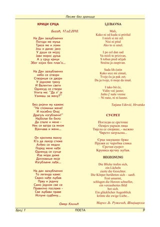Pesme bez granica

             KRICI SRCA                                        LjUBAVNA
                      Biha}, 17.o2.2010.                          Mali,
                                                        Kako ni od kuda si priri{al
          Na Dan zaqubqenih                                 I misli si mi zel.
            Pogodi me muwa                                    Nisi ni pital
            Trese me i lomi                                  Ako to si smel.
            Jo{ i danas jako
            U du{i se mojoj                                   I po cel dan sad
            Javi miris duwa                                 Va misli te prizivan,
             A u srcu krici                                 S tobun pred o~ijah
         Zbog kojih bih plak'o...                           Sre}na ja zaspivan.

                                                               Sada lih }utin
          Na Dan zaqubqenih
                                                            Kako srce mi zima{,
            nebo se otvori
                                                            Tvoje }u ja pak zet;
          Stvori{e se dvori
                                                        Da ja tvoje, ti moje da ima{.
            U jednome trenu
           I Valentin sveti
                                                                I tako bit }e,
           Odnekud se stvori
                                                              Vidin ve} jasno;
          Upita me: ''Da l' je
                                                             Ju{to j' na{e vreme
           Uzima{ za `enu?''
                                                           - Ni rano, ni ni kasno.

          Bez rije~i mu ka`em:                                      Tatjana Udovi}, Hrvatska
           ''Ne spomiwi `ene!
              I posebno Onaj
          Draguq izgubqeni!''                                    SUSRET
             Najboqe bi bilo
            Da spale i mene -                          Pogledi se sreto{e
          Nek se vatra sa mnom                          Osmjeh ukrasi lica
            Vjen~ava i `eni...                      Tijela se spoji{e, - we`no
                                                        ^vrsto zagrqena...
           On krilima mahnu
           K'o da lahor sti`e                            Srca zakuca{e br`e
             An|eo se medni                             Pru`i se ~arobna slika
            Pored mene na|e                                 Sretan susret
            Odnekud se sunce                             Krunisa vje~nu qubav.
             Iza mora di`e
             Doplovi{e moje                                   BEGEGNUNG
            Izgubqene la|e...
                                                       Die Blicke trafen sich,
                                                              ein Lächeln
          Na dan zaqubqenih                              zierte die Gesichter.
           To legenda ka`e:                       Die Körper berührten sich - sanft.
           Svako na|e qubav                                  Fest umarmt,
             Prvu i jedinu                         schlugen die Herzen schneller,
          Samo jednom sve se                            ein verzaubertes Bild
          Pravilno posla`e -                                    bot sich.
           Sve qubavi prave                          Ein glücklicher Augenblick
           Ispune sudbinu...                          krönte die ewige Liebe...

                            Omer Kli~i}                  Marko Q. Ru`i~i}, [vajcarska

Broj 1                                   POETA                                            9
 