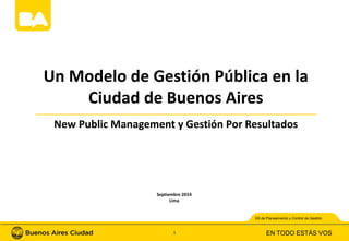 Un Modelo de Gestión Pública en la 
Ciudad de Buenos Aires 
New Public Management y Gestión Por Resultados 
SS de Planeamiento y Control de Gestión 
EN TODO ESTÁS VOS 
Septiembre 2014 
Lima 
1 
 