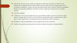  Una de las formas en las cuales se evidencio toda esta situación en Paola, fue el
cambio de comportamiento, antes refiere que no tenía muchos amigos pero no le
constaba sociabilizar, a partir de este acontecimiento todo cambio, hasta la actualidad
Paola no le agrada establecer contacto social, es algo que siempre le ha costado
mucho.
 Acciones Legales:
 Colaborar en el proceso legal que tuvo que haberse dado, quien es la persona apta
para el cuidado de la menor, con los factores protectores que se debió tener, sobre
todo lo que legalmente corresponde para los derechos de los menores.
 Establecer responsabilidades en los progenitores de las menores.
 Realizar las gestiones para que las menores reciban la ayuda correspondiente.
 