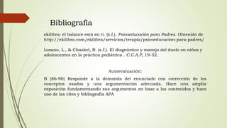 Bibliografía
ekilibra: el balance está en ti. (s.f.). Psicoeducación para Padres. Obtenido de
http://ekilibra.com/ekilibra/servicios/terapia/psicoeducacion-para-padres/
Lozano, L., & Chaskel, R. (s.f.). El diagnóstico y manejo del duelo en niños y
adolescentes en la práctica pediátrica . C.C.A.P, 19-32.
Autoevaluación:
B (86-90) Responde a la demanda del enunciado con corrección de los
conceptos usados y una argumentación adecuada. Hace una amplia
exposición fundamentando sus argumentos en base a los contenidos y hace
uso de las cites y bibliografía APA
 