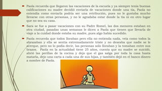  Paola recuerda que llegaron las vacaciones de la escuela y ya siempre tenía buenas
calificaciones su madre decidió enviarla de vacaciones donde una tía, Paola no
entendía como enviarla podría ser una retribución, pues no le gustaba mucho
llevarse con otras personas, y no le agradaba estar donde la tía ni en otro lugar
que no sea su casa.
 Sara se fue a pasar vacaciones con su Padre Romel, las dos menores estaban en
otra ciudad, pasadas unas semanas le dicen a Paola que tienen que llevarla de
viaje a la cuidad donde estaba su madre, pues algo había sucedido.
 Paola recuerda que todos lloraban pero ella no entienda nada, veía como todos la
abrazaban y ella se sentía extremadamente triste y no deseaba que nadie se le
acerque, pero no lo podía decir, las personas solo lloraban y la tomaban entre sus
brazos. Paola en la actualidad tiene 25 años, cuenta que su madre se suicidó,
abrió las perillas de la cocina y dejo que el gas salga por toda la casa hasta
matarla, dejo una carta a cada una de sus hijas, y también dejó en el banco dinero
a nombre de Paola.
 