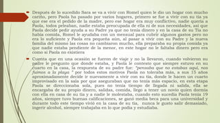  Después de lo sucedido Sara se va a vivir con Romel quien le dio un hogar con mucho
cariño, pero Paola ha pasado por varios hogares, primero se fue a vivir con su tía ya
que ese era el pedido de la madre, pero ese hogar era muy conflictivo, nadie quería a
Paola, todos peleaban, nadie estaba preocupada de ella ni de sus necesidades, así que
Paola decide pedir ayuda a su Padre ya que no tenía dinero y en la casa de su Tía no
había comida, Romel le ayudaba con un mensual para cubrir algunos gastos pero no
era lo suficiente y Paola era pequeña aún, al pasar a vivir con su Padre y la nueva
familia del mismo las cosas no cambiaron mucho, ella preparaba su propia comida ya
que nadie estaba pendiente de la menor, en este hogar no le faltaba dinero pero era
como si Paola no existiera
 Cuenta que en una ocasión se fueron de viaje y no la llevaron, cuando volvieron su
padre le pregunto que donde estaba, y Paola le contesto que siempre estuvo en su
cuarto en la casa, la respuesta de su padre fue: “pensaba que no estabas aquí, nos
fuimos a la playa ” por todos estos motivos Paola no toleraba más, a sus 15 años
aproximadamente decide ir nuevamente a vivir con su tía, donde le hacen un cuarto
improvisado en la sala por que aseguraban que no tenía más espacio, en esta etapa
Paola se direccionaba sola, pues no tenía tiempo de llegada ni salida, ella se
encargaba de su propio dinero, salidas, comida, llego a tener un novio quien dormía
con ella en casa de su tía y a nadie le molestaba, cuando esto sucedía Paola tenía 19
años, siempre tuvo buenas calificaciones, se ganó media beca para una universidad y
durante todo este tiempo vivió en la casa de su tía, nunca le gusto salir demasiado,
ingerir alcohol, siempre trabajaba en lo que podía y estudiaba.
 