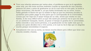  Tuvo una relación amorosa por varios años, el problema es que no le agradaba
estar sola, por ello tenía muchos malestar cuando se separaba de una relación,
pasaron los años y antes de graduarse su tía la cual vivía en otro país, la invita a
pasar vacaciones, ella decide ir, ya que había terminado con su novio, nunca
había gastado el dinero de que su madre le dejo ya que los intereses anuales le
ayudaban para poder pagar la otra parte que le correspondía de la Universidad,
cuenta que ese viaje fue el mejor tiempo de su vida, sentía que estaba en una
familia, le fue muy difícil volver ya que ella sintió por primera vez lo que era vivir
en un ambiente tranquilo, bonito, al pasar el tiempo se gradúa de la universidad,
había conocido a una nueva persona, a su graduación no fue nadie más que su
pareja con quien deciden irse a vivir juntos, a lo cual su tía le dijo que se alegraba
mucho porque necesitaban el espacio.
 Actualmente vive con su novio, no tienen mucho dinero pero refiere que tiene una
relación estable y bonita.
 