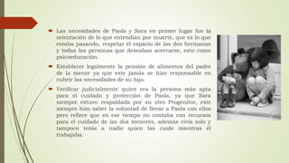  Las necesidades de Paola y Sara en primer lugar fue la
orientación de lo que entendían por muerte, que es lo que
estaba pasando, respetar el espacio de las dos hermanas
y todas las personas que deseaban acercarse, esto como
psicoeducación.
 Establecer legalmente la pensión de alimentos del padre
de la menor ya que este jamás se hizo responsable en
cubrir las necesidades de su hija.
 Verificar judicialmente quien era la persona más apta
para el cuidado y protección de Paola, ya que Sara
siempre estuvo respaldada por su otro Progenitor, este
siempre hizo saber la voluntad de llevar a Paola con ellos
pero refiere que en ese tiempo no contaba con recursos
para el cuidado de las dos menores, además vivía solo y
tampoco tenía a nadie quien las cuide mientras él
trabajaba.
 