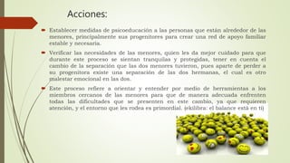Acciones:
 Establecer medidas de psicoeducación a las personas que están alrededor de las
menores, principalmente sus progenitores para crear una red de apoyo familiar
estable y necesaria.
 Verificar las necesidades de las menores, quien les da mejor cuidado para que
durante este proceso se sientan tranquilas y protegidas, tener en cuenta el
cambio de la separación que las dos menores tuvieron, pues aparte de perder a
su progenitora existe una separación de las dos hermanas, el cual es otro
malestar emocional en las dos.
 Este proceso refiere a orientar y entender por medio de herramientas a los
miembros cercanos de las menores para que de manera adecuada enfrenten
todas las dificultades que se presenten en este cambio, ya que requieren
atención, y el entorno que les rodea es primordial. (ekilibra: el balance está en ti)
 