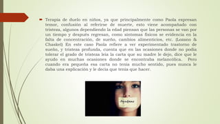  Terapia de duelo en niños, ya que principalmente como Paola expresan
temor, confusión al referirse de muerte, esto viene acompañado con
tristeza, algunos dependiendo la edad piensan que las personas se van por
un tiempo y después regresan, como síntomas físicos se evidencia en la
falta de concentración, de sueño, cambios alimenticios, etc. (Lozano &
Chaskel) En este caso Paola refiere a ver experimentado trastorno de
sueño, y tristeza profunda, cuenta que en las ocasiones donde no podía
tolerar el grado de tristeza leía la carta que su madre le dejo, dice que le
ayudo en muchas ocasiones donde se encontraba melancólica. Pero
cuando era pequeña esa carta no tenía mucho sentido, pues nunca le
daba una explicación y le decía que tenía que hacer.
 