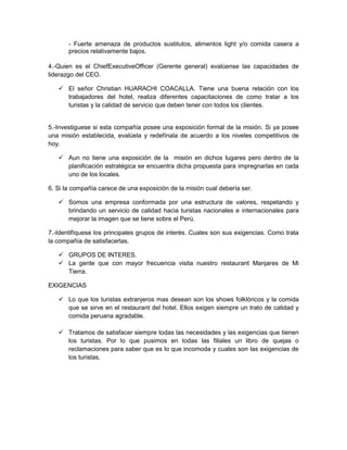 - Fuerte amenaza de productos sustitutos, alimentos light y/o comida casera a
       precios relativamente bajos.

4.-Quien es el ChiefExecutiveOfficer (Gerente general) evalúense las capacidades de
liderazgo del CEO.

    El señor Christian HUARACHI COACALLA. Tiene una buena relación con los
     trabajadores del hotel, realiza diferentes capacitaciones de como tratar a los
     turistas y la calidad de servicio que deben tener con todos los clientes.


5.-Investiguese si esta compañía posee una exposición formal de la misión. Si ya posee
una misión establecida, evalúela y redefínala de acuerdo a los niveles competitivos de
hoy.

    Aun no tiene una exposición de la misión en dichos lugares pero dentro de la
     planificación estratégica se encuentra dicha propuesta para impregnarlas en cada
     uno de los locales.

6. Si la compañía carece de una exposición de la misión cual debería ser.

    Somos una empresa conformada por una estructura de valores, respetando y
     brindando un servicio de calidad hacia turistas nacionales e internacionales para
     mejorar la imagen que se tiene sobre el Perú.

7.-Identifíquese los principales grupos de interés. Cuales son sus exigencias. Como trata
la compañía de satisfacerlas.

    GRUPOS DE INTERES.
    La gente que con mayor frecuencia visita nuestro restaurant Manjares de Mi
     Tierra.

EXIGENCIAS

    Lo que los turistas extranjeros mas desean son los shows folklóricos y la comida
     que se sirve en el restaurant del hotel. Ellos exigen siempre un trato de calidad y
     comida peruana agradable.

    Tratamos de satisfacer siempre todas las necesidades y las exigencias que tienen
     los turistas. Por lo que pusimos en todas las filiales un libro de quejas o
     reclamaciones para saber que es lo que incomoda y cuales son las exigencias de
     los turistas.
 