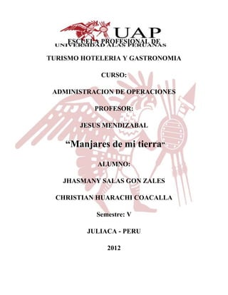ESCUELA PROFESIONAL DE

TURISMO HOTELERIA Y GASTRONOMIA

            CURSO:

 ADMINISTRACION DE OPERACIONES

           PROFESOR:

       JESUS MENDIZABAL

    “Manjares de mi tierra”
           ALUMNO:

   JHASMANY SALAS GON ZALES

  CHRISTIAN HUARACHI COACALLA

           Semestre: V

         JULIACA - PERU

              2012
 