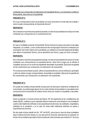 AUTOR: JHON CLIFOR ESTELA SOTO 11.DICIEMBRE.2014 
contractual que corresponde a la elaboración del expediente técnico y se resolverá el contrato en 
forma parcial, ósea solo por el expediente. 
PREGUNTA Nº 2: 
En lo que corresponda al cobro de penalidad ¿El cobro será sobre el monto total del contrato o 
sobre la parte correspondiente al Expediente técnico? 
RESPUESTA: 
De lo indicado en la primera respuesta del presente, el cobro de la penalidad solo será por el monto 
contractual que corresponde por el expediente técnico. 
PREGUNTA Nº 3: 
En caso el contratista presente el Expediente Técnico fuera de los plazos previstos en las bases 
integradas y el contrato y como consecuencia de ello se disponga la resolución contractual (por 
acumulación del monto máximo de la penalidad) ¿La entidad se encuentra legalmente facultada 
para utilizar el expediente Técnico, previo aprobación del mismo y pago por dicho concepto? 
RESPUESTA: 
De lo indicado en la primera respuesta del presente, el cobro de la penalidad solo será por el monto 
contractual que corresponde por el expediente técnico, ahora bien el pago que se efectué al 
contratista será solo por el monto del expediente descontado la penalidad. (Ejecución de garantía 
de fiel cumplimiento que corresponde a la elaboración del expediente) 
Por consecuencia la entidad si puede, utilizar el expediente técnico, previa verificación, aprobación 
y debe de realizar el pago correspondiente, descontado la penalidad. (Ejecución de garantía de 
fiel cumplimiento que corresponde a la elaboración del expediente) 
PREGUNTA Nº 4: 
En la parte del contrato correspondiente a la ejecución de obra bajo el sistema de contratación de 
suma alzada, es posible pagar alguno de los costos directos de las partidas no ejecutadas como 
consecuencia de la necesidad de realizar menos obras por causas no imputables a las partes: 
RESPUESTA: 
Sobre el particular el numeral primero del Artículo 40º del reglamento de las contrataciones del 
estado (RLCE), establece que es aplicable utilizar el sistema de suma Alzada en una contratación 
cuando estén totalmente definidas en las especificaciones técnicas: las cantidades, magnitudes y 
calidades de la prestación y en el caso de obras estén totalmente definidas los planos y 
especificaciones técnicas. 
De otra parte el tercer párrafo del Art. 197º del RLCE, prevé que en caso de obras contratadas 
bajo el sistema de Suma Alzada, en una ejecución de obras las valorizaciones se realizaran en 
función de los metrados ejecutados Sobre el particular, debe indicarse que el artículo 41º de la Ley 
 