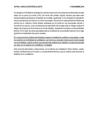 AUTOR: JHON CLIFOR ESTELA SOTO 11.DICIEMBRE.2014 
ha otorgado a la Entidad la potestad de ordenar la ejecución de prestaciones adicionales de obra 
hasta por el quince por ciento (15%) del monto del contrato original, siempre que estas sean 
indispensables para alcanzar la finalidad del contrato. Igualmente, le ha otorgado la potestad de 
reducir prestaciones de obra por el mismo porcentaje. Ahora bien en regla general las ofertas que 
derivan de un sistema a Suma Alzada, realizadas por el postor en sus propuestas, técnico y 
económico el cual dio, como consecuencia la celebración del contrato este se obliga a realizar el 
integro de la ejecución de la obra por el monto ofertado, respetando los planos y la especificación 
técnica, Por lo tanto las obras ejecutadas bajo la modalidad de suma alzada implican como regla 
general la invariabilidad del precio pactado, 
En consecuencia la entidad está obligada a pagar al contratista las partidas no ejecutadas, si este 
ha cumplido con la finalidad de contratación, así mismo es necesario indicar que lo mismo sucede 
con el contratista, cuando se tiene que ejecutar más partidas de lo ofertado, el costo será asumido 
por este, por el sistema de contratación, contratada. 
Solo procede adicionales y deducciones, en el sistema de contratación Suma Alzada, cuando 
existan modificaciones en el plano y la especificación técnica, que se realizan para alcanzar la 
finalidad de la contratación. 
