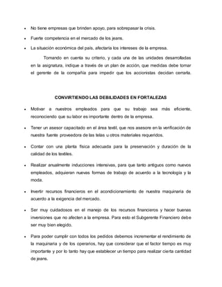  No tiene empresas que brinden apoyo, para sobrepasar la crisis.
 Fuerte competencia en el mercado de los jeans.
 La situación económica del país, afectaría los intereses de la empresa.
Tomando en cuenta su criterio, y cada una de las unidades desarrolladas
en la asignatura, indique a través de un plan de acción, que medidas debe tomar
el gerente de la compañía para impedir que los accionistas decidan cerrarla.
CONVIRTIENDO LAS DEBILIDADES EN FORTALEZAS
 Motivar a nuestros empleados para que su trabajo sea más eficiente,
reconociendo que su labor es importante dentro de la empresa.
 Tener un asesor capacitado en el área textil, que nos asesore en la verificación de
nuestra fuente proveedora de las telas u otros materiales requeridos.
 Contar con una planta física adecuada para la preservación y duración de la
calidad de los textiles.
 Realizar anualmente inducciones intensivas, para que tanto antiguos como nuevos
empleados, adquieran nuevas formas de trabajo de acuerdo a la tecnología y la
moda.
 Invertir recursos financieros en el acondicionamiento de nuestra maquinaria de
acuerdo a la exigencia del mercado.
 Ser muy cuidadosos en el manejo de los recursos financieros y hacer buenas
inversiones que no afecten a la empresa. Para esto el Subgerente Financiero debe
ser muy bien elegido.
 Para poder cumplir con todos los pedidos debemos incrementar el rendimiento de
la maquinaria y de los operarios, hay que considerar que el factor tiempo es muy
importante y por lo tanto hay que establecer un tiempo para realizar cierta cantidad
de jeans.
 
