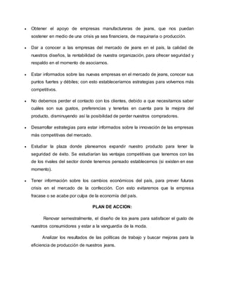  Obtener el apoyo de empresas manufactureras de jeans, que nos puedan
sostener en medio de una crisis ya sea financiera, de maquinaria o producción.
 Dar a conocer a las empresas del mercado de jeans en el país, la calidad de
nuestros diseños, la rentabilidad de nuestra organización, para ofrecer seguridad y
respaldo en el momento de asociarnos.
 Estar informados sobre las nuevas empresas en el mercado de jeans, conocer sus
puntos fuertes y débiles; con esto estableceríamos estrategias para volvernos más
competitivos.
 No debemos perder el contacto con los clientes, debido a que necesitamos saber
cuáles son sus gustos, preferencias y tenerlas en cuenta para la mejora del
producto, disminuyendo así la posibilidad de perder nuestros compradores.
 Desarrollar estrategias para estar informados sobre la innovación de las empresas
más competitivas del mercado.
 Estudiar la plaza donde planeamos expandir nuestro producto para tener la
seguridad de éxito. Se estudiarían las ventajas competitivas que tenemos con las
de los rivales del sector donde tenemos pensado establecernos (si existen en ese
momento).
 Tener información sobre los cambios económicos del país, para prever futuras
crisis en el mercado de la confección. Con esto evitaremos que la empresa
fracase o se acabe por culpa de la economía del país.
PLAN DE ACCION:
Renovar semestralmente, el diseño de los jeans para satisfacer el gusto de
nuestros consumidores y estar a la vanguardia de la moda.
Analizar los resultados de las políticas de trabajo y buscar mejoras para la
eficiencia de producción de nuestros jeans.
 
