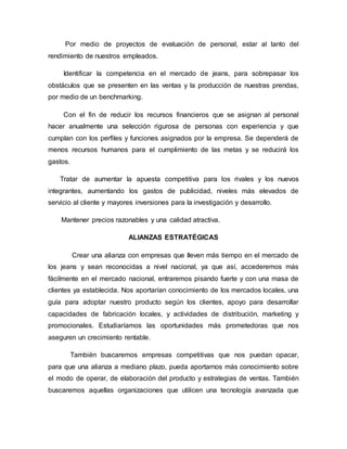 Por medio de proyectos de evaluación de personal, estar al tanto del
rendimiento de nuestros empleados.
Identificar la competencia en el mercado de jeans, para sobrepasar los
obstáculos que se presenten en las ventas y la producción de nuestras prendas,
por medio de un benchmarking.
Con el fin de reducir los recursos financieros que se asignan al personal
hacer anualmente una selección rigurosa de personas con experiencia y que
cumplan con los perfiles y funciones asignados por la empresa. Se dependerá de
menos recursos humanos para el cumplimiento de las metas y se reducirá los
gastos.
Tratar de aumentar la apuesta competitiva para los rivales y los nuevos
integrantes, aumentando los gastos de publicidad, niveles más elevados de
servicio al cliente y mayores inversiones para la investigación y desarrollo.
Mantener precios razonables y una calidad atractiva.
ALIANZAS ESTRATÉGICAS
Crear una alianza con empresas que lleven más tiempo en el mercado de
los jeans y sean reconocidas a nivel nacional, ya que así, accederemos más
fácilmente en el mercado nacional, entraremos pisando fuerte y con una masa de
clientes ya establecida. Nos aportarían conocimiento de los mercados locales, una
guía para adoptar nuestro producto según los clientes, apoyo para desarrollar
capacidades de fabricación locales, y actividades de distribución, marketing y
promocionales. Estudiaríamos las oportunidades más prometedoras que nos
aseguren un crecimiento rentable.
También buscaremos empresas competitivas que nos puedan opacar,
para que una alianza a mediano plazo, pueda aportarnos más conocimiento sobre
el modo de operar, de elaboración del producto y estrategias de ventas. También
buscaremos aquellas organizaciones que utilicen una tecnología avanzada que
 