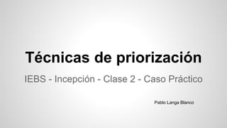 Técnicas de priorización
IEBS - Incepción - Clase 2 - Caso Práctico
Pablo Langa Blanco
 