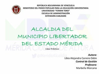REPÚBLICA BOLIVARIANA DE VENEZUELA
MINISTERIO DEL PODER POPULAR PARA LA EDUCACIÓN UNIVERSITARIA
UNIVERSIDAD “FERMIN TORO”
ESCUELA DE ADMINISTRACIÓN
EXTENSIÓN CABUDARE
ALCALDIA DEL
MUNICIPIO LIBERTADOR
DEL ESTADO MÉRIDA
Caso Práctico
Autora:
Libia Alejandra Carrero Odón
Control de Gestión
Profesora:
Marbella Marcano
 