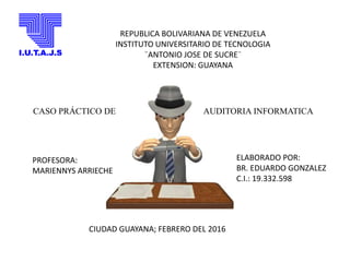 REPUBLICA BOLIVARIANA DE VENEZUELA
INSTITUTO UNIVERSITARIO DE TECNOLOGIA
¨ANTONIO JOSE DE SUCRE¨
EXTENSION: GUAYANA
PROFESORA:
MARIENNYS ARRIECHE
ELABORADO POR:
BR. EDUARDO GONZALEZ
C.I.: 19.332.598
CIUDAD GUAYANA; FEBRERO DEL 2016
CASO PRÁCTICO DE AUDITORIA INFORMATICA
 