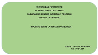 UNIVERSIDAD FERMIN TORO
VICERRECTORADO ACADEMICO
FACULTAD DE CIENCIAS JURIDICAS Y POLITICAS
ESCUELA DE DERECHO
IMPUESTO SOBRE LA RENTA EN VENEZUELA
JORGE LUI SILVA RAMONES
C.I. 17.451.027
 