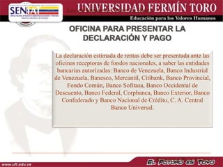 La declaración estimada de rentas debe ser presentada ante las
oficinas receptoras de fondos nacionales, a saber las entidades
bancarias autorizadas: Banco de Venezuela, Banco Industrial
de Venezuela, Banesco, Mercantil, Citibank, Banco Provincial,
Fondo Común, Banco Sofitasa, Banco Occidental de
Descuento, Banco Federal, Corpbanca, Banco Exterior, Banco
Confederado y Banco Nacional de Crédito, C. A. Central
Banco Universal.
Ley de Impuesto Sobre La Renta
Eleonora Ríos Alonso
 