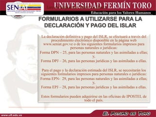 La declaración definitiva y pago del ISLR, se efectuará a través del
procedimiento electrónico disponible en la página web
www.seniat.gov.ve o de los siguientes formularios impresos para
personas naturales o jurídicas:
Forma DPN – 25, para las personas naturales y las asimiladas a ellas;
y,
Forma DPJ – 26, para las personas jurídicas y las asimiladas a ellas.
Para el pago y la declaración estimada del ISLR, se necesitarán los
siguientes formularios impresos para personas naturales o jurídicas:
Forma EPN- 29, para las personas naturales y las asimiladas a ellas;
y,
Forma EPJ – 28, para las personas jurídicas y las asimiladas a ellas.
Estos formularios pueden adquirirse en las oficinas de IPOSTEL de
todo el país.
Ley de Impuesto Sobre La Renta
Eleonora Ríos Alonso
 