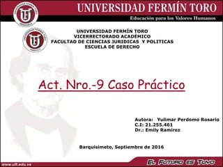 UNIVERSIDAD FERMÍN TORO
VICERRECTORADO ACADÉMICO
FACULTAD DE CIENCIAS JURIDICAS Y POLITICAS
ESCUELA DE DERECHO
Barquisimeto, Septiembre de 2016
Autora: Yulimar Perdomo Rosario
C.I: 21.255.461
Dr.: Emily Ramírez
Act. Nro.-9 Caso Práctico
 