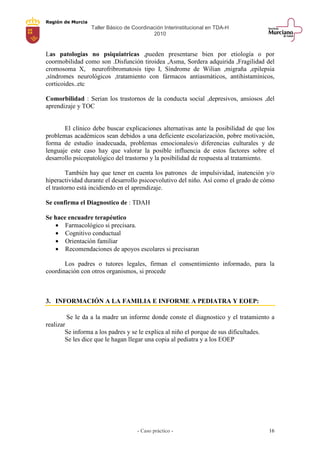 Región de Murcia
Taller Básico de Coordinación Interinstitucional en TDA-H
2010
- Caso práctico - 16
Las patologías no psiquiatricas ,pueden presentarse bien por etiología o por
coormobilidad como son .Disfunción tiroidea ,Asma, Sordera adquirida ,Fragilidad del
cromosoma X, neurofribromatosis tipo I, Síndrome de Wilian ,migraña ,epilepsia
,síndromes neurológicos ,tratamiento con fármacos antiasmáticos, antihistamínicos,
corticoides..etc
Comorbilidad : Serian los trastornos de la conducta social ,depresivos, ansiosos ,del
aprendizaje y TOC
El clínico debe buscar explicaciones alternativas ante la posibilidad de que los
problemas académicos sean debidos a una deficiente escolarización, pobre motivación,
forma de estudio inadecuada, problemas emocionales/o diferencias culturales y de
lenguaje este caso hay que valorar la posible influencia de estos factores sobre el
desarrollo psicopatológico del trastorno y la posibilidad de respuesta al tratamiento.
También hay que tener en cuenta los patrones de impulsividad, inatención y/o
hiperactividad durante el desarrollo psicoevolutivo del niño. Así como el grado de cómo
el trastorno está incidiendo en el aprendizaje.
Se confirma el Diagnostico de : TDAH
Se hace encuadre terapéutico
• Farmacológico si precisara.
• Cognitivo conductual
• Orientación familiar
• Recomendaciones de apoyos escolares si precisaran
Los padres o tutores legales, firman el consentimiento informado, para la
coordinación con otros organismos, si procede
3. INFORMACIÓN A LA FAMILIA E INFORME A PEDIATRA Y EOEP:
Se le da a la madre un informe donde conste el diagnostico y el tratamiento a
realizar
Se informa a los padres y se le explica al niño el porque de sus dificultades.
Se les dice que le hagan llegar una copia al pediatra y a los EOEP
 