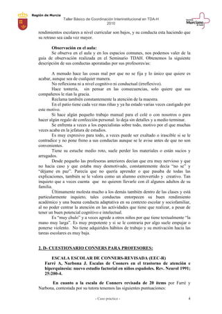 Región de Murcia
Taller Básico de Coordinación Interinstitucional en TDA-H
2010
- Caso práctico - 4
rendimientos escolares a nivel curricular son bajos, y su conducta esta haciendo que
su retraso sea cada vez mayor.
Observación en el aula:
Se observa en el aula y en los espacios comunes, nos podemos valer de la
guía de observación realizada en el Seminario TDAH. Obtenemos la siguiente
descripción de sus conductas aporatadas por sus profesores/as:
A menudo hace las cosas mal por que no se fija y lo único que quiere es
acabar, aunque sea de cualquier manera.
No reflexiona ni a nivel cognitivo ni conductual (irreflexivo).
Hace tontería, sin pensar en las consecuencias, solo quiere que sus
compañeros le rían la gracia.
Reclama también constantemente la atención de la maestra.
En el patio tiene cada vez mas riñas y ya ha estado varias veces castigado por
este motivo.
Si hace algún pequeño trabajo manual para el colé o con nosotros o para
hacer algún regalo de confección personal: lo deja sin detalles y a medio terminar.
Se enfrenta a veces a los especialistas sobre todo, motivo por el que muchas
veces acaba en la jefatura de estudios.
Es muy expresivo para todo, a veces puede ser exaltado o irascible si se le
contradice y no pone freno a sus conductas aunque se le avise antes de que no son
convenientes.
Tiene su estuche medio roto, suele perder los materiales o están sucios y
arrugados.
Desde pequeño las profesoras anteriores decían que era muy nervioso y que
no hacia caso y que estaba muy desmotivado, constantemente decía “no se” y
“déjame en paz”. Parecía que no quería aprender o que pasaba de todas las
explicaciones, también se le valora como un alumno extrovertido y creativo. Tan
inquieto que a veces cuenta que no quieren llevarle con él algunos adultos de su
familia.
Últimamente molesta mucho a los demás también dentro de las clases y está
particularmente inquieto, tales conductas entorpecen su buen rendimiento
académico y una buena conducta adaptativa en su contexto escolar y sociofamiliar,
al no poder centrar la atención en las actividades que tiene que realizar, a pesar de
tener un buen potencial cognitivo e intelectual.
Es “muy chulo” y a veces agrede a otros niños por que tiene textualmente “la
mano muy larga”. Es muy prepotente y si se le contraria por algo suele empujar o
ponerse violento. No tiene adquiridos hábitos de trabajo y su motivación hacia las
tareas escolares es muy baja.
2. D- CUESTIONARIO CONNERS PARA PROFESORES:
ESCALA ESCOLAR DE CONNERS-REVISADA (EEC-R)
Farré A, Narbona J. Escalas de Cooners en el trastorno de atención e
hiperquinesia: nuevo estudio factorial en niños españoles. Rev. Neurol 1991;
25:200-4.
En cuanto a la escala de Conners revisada de 20 ítems por Farré y
Narbona, contestada por su tutora tenemos las siguientes puntuaciones:
 