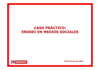 CASO PRÁCTICO:
EROSKI EN MEDIOS SOCIALES




                  20 de enero de 2011
 