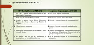 2.2 ¿Que diferencia tiene el PDT 621 Y 633?
IGV-Renta Mensual (PDT 621) Agentes de percepción (PDT 633)
❑ PDT – 621 : Importa Retenciones de Renta de 4ta.,
Retenciones y Percepciones
❑ PDT – 633 : Importa Percepciones
❑ Desde antes de enero 2015 a agosto 2018 ❑ Desde antes de enero 2016 a abril 2019
❑ Dirigido a quienes llevan Libros Electrónicos
(Registro de Ventas e Ingresos y Registro de
Compras).
❑ Dirigido a todos los Agentes de Percepción del IGV
❑ Calcula intereses moratorios ❑ Registra el periodo tributario de una declaración
jurada
❑ Simplifica la presentación de la declaración y reduce
errores de llenado
❑ Muestra automáticamente el monto total cobrado por
las operaciones del período y el monto total de las
percepciones practicadas en el período
❑ No requiere para su uso de instalaciones ni
actualizaciones por parte del contribuyente
❑ No se registran el detalle de los comprobantes de
percepción
 