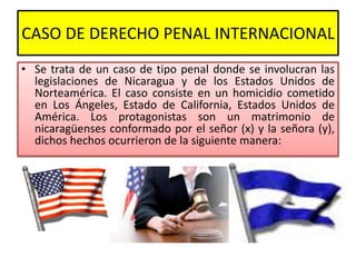 CASO DE DERECHO PENAL INTERNACIONAL
• Se trata de un caso de tipo penal donde se involucran las
legislaciones de Nicaragua...