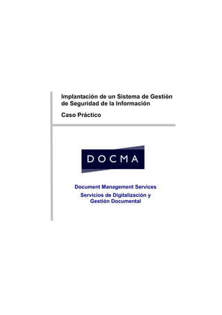 Caso




       Implantación de un Sistema de Gestión
       de Seguridad de la Información
       Caso Práctico




           Document Management Services
             Servicios de Digitalización y
                Gestión Documental
 