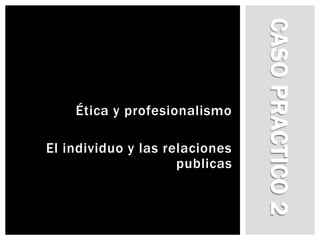 Caso practico 2 Ética y profesionalismo El individuo y las relaciones publicas 