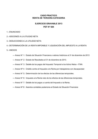 CASO PRACTICO RENTA DE TERCERA CATEGORIA 
EJERCICIO GRAVABLE 2013 
PDT N° 684 
1.- ENUNCIADO 
2.- ADICIONES A LA UTILIDAD NETA 
3.- DEDUCCIONES A LA UTILIDAD NETA 
4.- DETERMINACIÓN DE LA RENTA IMPONIBLE Y LIQUIDACIÓN DEL IMPUESTO A LA RENTA 
5.- ANEXOS 
— Anexo N° 1: Estado de Situación Financiera a valores históricos al 31 de diciembre de 2013 
— Anexo N° 2: Estado de Resultados al 31 de diciembre de 2013. 
— Anexo N° 3: Detalle de los pagos del Impuesto Temporal a los Activo Netos - ITAN. 
— Anexo Nº 4: Crédito contra el Impuesto a la Renta por trabajadores con discapacidad 
— Anexo N° 5: Determinación de los efectos de las diferencias temporales. 
— Anexo N° 6: Impuesto a la Renta neto de los efectos de las diferencias temporales. 
— Anexo N° 7: Detalle de los pagos a cuenta del Impuesto a la Renta. 
— Anexo Nº 8: Asientos contables posteriores al Estado de Situación Financiera  