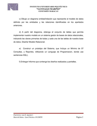 INSTITUTO UNIVERSITARIO POLITÉCNICO
“SANTIAGO MARIÑO”
EXTENSIÓN MARACAY
c) Dibuje un diagrama entidad/relación que represente el modelo de datos
definido por las entidades y las relaciones identificadas en los apartados
anteriores.
d) A partir del diagrama, obtenga el conjunto de tablas que permita
implementar nuestro modelo en un sistema gestor de bases de datos relacionales,
indicando las claves primarias de todas y cada una de las tablas de nuestra base
de datos. Diseñar Modelo Relacional.
e) Construir un prototipo del Sistema, que Incluya un Mínimo de 07
Consultas, y Reportes, Utilizando un Lenguaje de Programacion, donde use
sentencias SQL).
f) Entregar Informe que contenga los diseños realizados y pantallas.
Prof. & Lic. Luis E. Aponte I.
Base de Datos. Caso Práctico. III CORTE Página 2
 