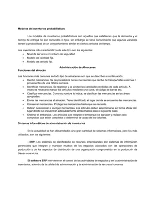 Modelos de inventarios probabilísticos
Los modelos de inventarios probabilísticos son aquellos que establecen que la demanda y el
tiempo de entrega no son conocidos ni fijos, sin embargo se tiene conocimiento que algunas variables
tienen la probabilidad de un comportamiento similar en ciertos periodos de tiempo.
Los inventarios más característicos de este tipo son los siguientes:
• Nivel de servicio e inventario de seguridad.
• Modelo de cantidad fija.
• Modelo de periodo fijo.
Administración de Almacenes
Funciones del almacén
Las funciones más comunes en todo tipo de almacenes son que se describen a continuación:
• Recibir mercancías. Se responsabiliza de las mercancías que recibe de transportistas externos o
provenientes de una fábrica cercana.
• Identificar mercancías. Se registran y se anotan las cantidades recibidas de cada artículo. A
veces es necesario marcar los artículos mediante una clave, el código de barras etc.
• Clasificar mercancías. Como su nombre lo indica, se clasifican las mercancías en las áreas
apropiadas.
• Enviar las mercancías al almacén. Tiene identificado el lugar donde se encuentra las mercancías.
• Conservar mercancías. Protege las mercancías hasta que se necesite.
• Retirar, seleccionar o escoger mercancías. Los artículos deben seleccionarse en forma eficaz del
lugar donde se encuentran adecuadamente almacenados para el siguiente paso.
• Ordenar el embarque. Los artículos que integran el embarque se agrupan y revisan para
comprobar que estén completos o determinar la causa de los faltantes.
Sistemas informáticos de administración de inventarios
En la actualidad se han desarrollados una gran cantidad de sistemas informáticos, pero los más
utilizados, son los siguientes:
- ERP. Los sistemas de planificación de recursos empresariales son sistemas de información
gerenciales que integran y manejan muchos de los negocios asociados con las operaciones de
producción y de los aspectos de distribución de una organización comprometida en la producción de
bienes o servicios.
El software ERP interviene en el control de las actividades de negocios y en la administración de
inventarios, además de la calidad de administración y la administración de recursos humanos
 