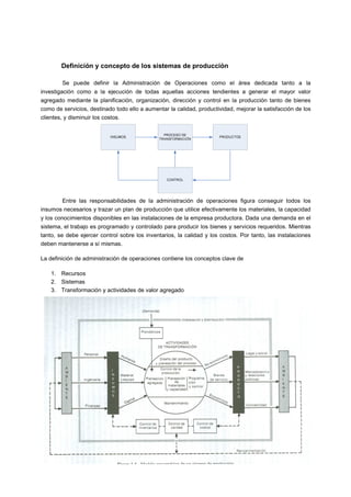 Definición y concepto de los sistemas de producción
Se puede definir la Administración de Operaciones como el área dedicada tanto a la
investigación como a la ejecución de todas aquellas acciones tendientes a generar el mayor valor
agregado mediante la planificación, organización, dirección y control en la producción tanto de bienes
como de servicios, destinado todo ello a aumentar la calidad, productividad, mejorar la satisfacción de los
clientes, y disminuir los costos.
Entre las responsabilidades de la administración de operaciones figura conseguir todos los
insumos necesarios y trazar un plan de producción que utilice efectivamente los materiales, la capacidad
y los conocimientos disponibles en las instalaciones de la empresa productora. Dada una demanda en el
sistema, el trabajo es programado y controlado para producir los bienes y servicios requeridos. Mientras
tanto, se debe ejercer control sobre los inventarios, la calidad y los costos. Por tanto, las instalaciones
deben mantenerse a sí mismas.
La definición de administración de operaciones contiene los conceptos clave de
1. Recursos
2. Sistemas
3. Transformación y actividades de valor agregado
 